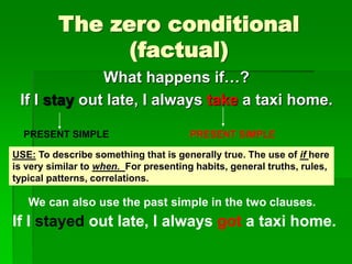The zero conditional
(factual)
What happens if…?
If I stay out late, I always take a taxi home.
PRESENT SIMPLE PRESENT SIMPLE
USE: To describe something that is generally true. The use of if here
is very similar to when. For presenting habits, general truths, rules,
typical patterns, correlations.
We can also use the past simple in the two clauses.
If I stayed out late, I always got a taxi home.
 