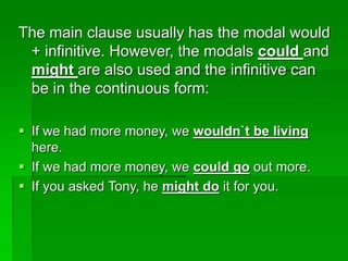 The main clause usually has the modal would
+ infinitive. However, the modals could and
might are also used and the infinitive can
be in the continuous form:
 If we had more money, we wouldn`t be living
here.
 If we had more money, we could go out more.
 If you asked Tony, he might do it for you.
 