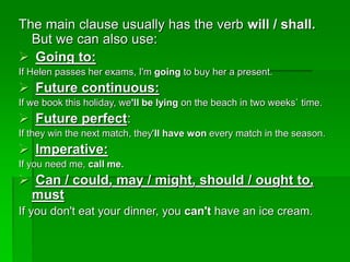 The main clause usually has the verb will / shall.
But we can also use:
 Going to:
If Helen passes her exams, I'm going to buy her a present.
 Future continuous:
If we book this holiday, we'll be lying on the beach in two weeks` time.
 Future perfect:
If they win the next match, they'll have won every match in the season.
 Imperative:
If you need me, call me.
 Can / could, may / might, should / ought to,
must
If you don't eat your dinner, you can't have an ice cream.
 