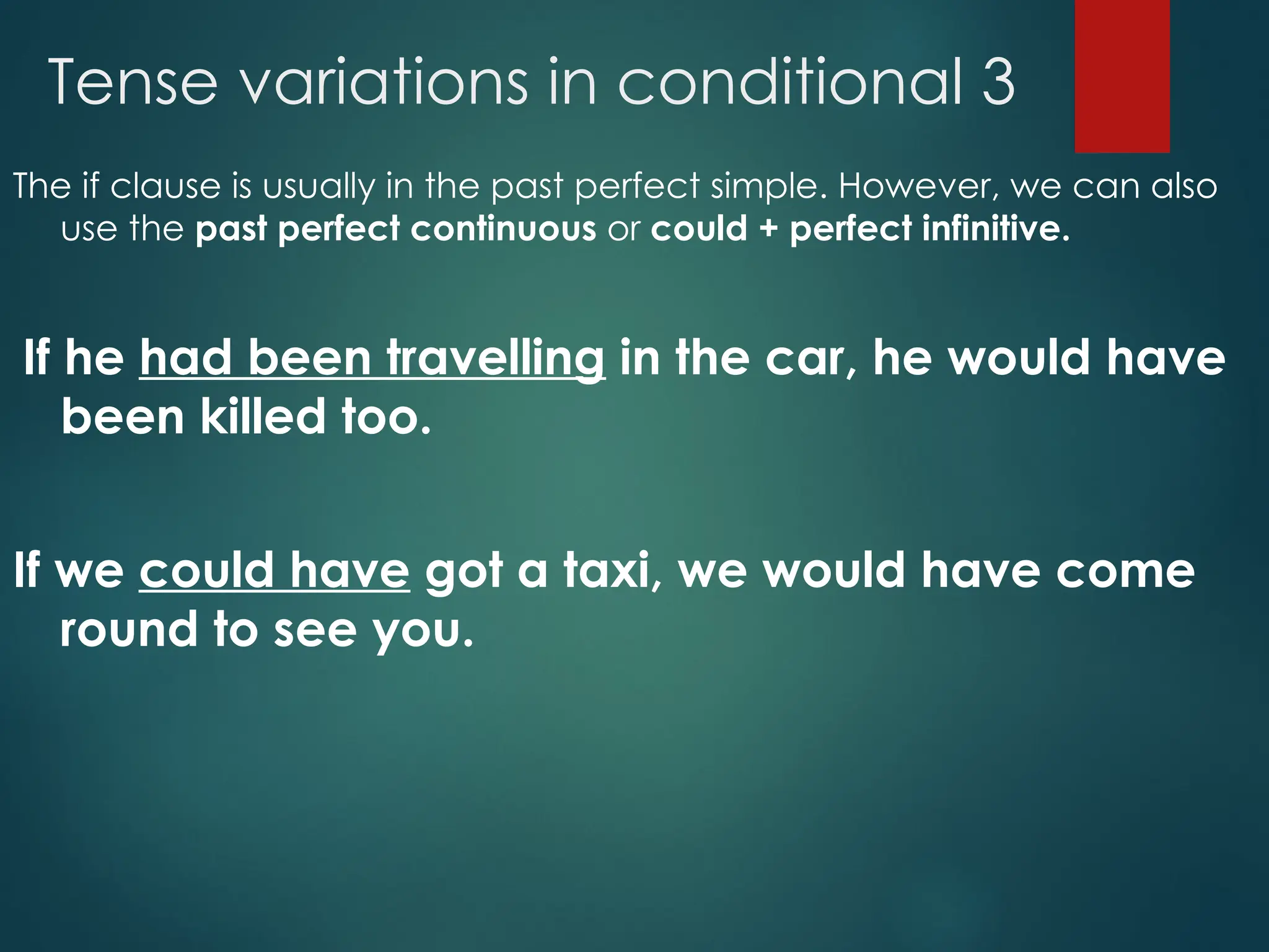 Tense variations in conditional 3
The if clause is usually in the past perfect simple. However, we can also
use the past perfect continuous or could + perfect infinitive.
If he had been travelling in the car, he would have
been killed too.
If we could have got a taxi, we would have come
round to see you.
 