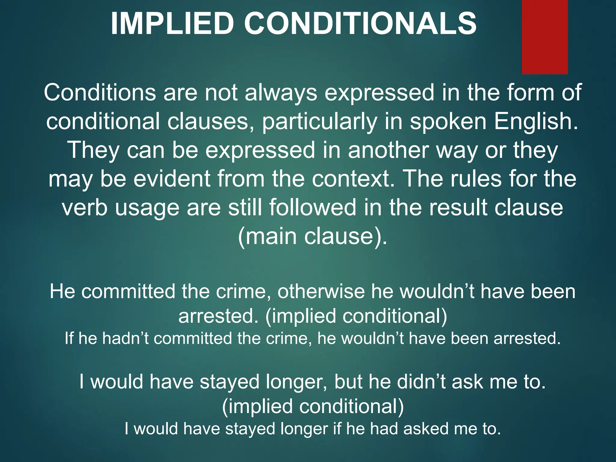 IMPLIED CONDITIONALS
Conditions are not always expressed in the form of
conditional clauses, particularly in spoken English.
They can be expressed in another way or they
may be evident from the context. The rules for the
verb usage are still followed in the result clause
(main clause).
He committed the crime, otherwise he wouldn’t have been
arrested. (implied conditional)
If he hadn’t committed the crime, he wouldn’t have been arrested.
I would have stayed longer, but he didn’t ask me to.
(implied conditional)
I would have stayed longer if he had asked me to.
 