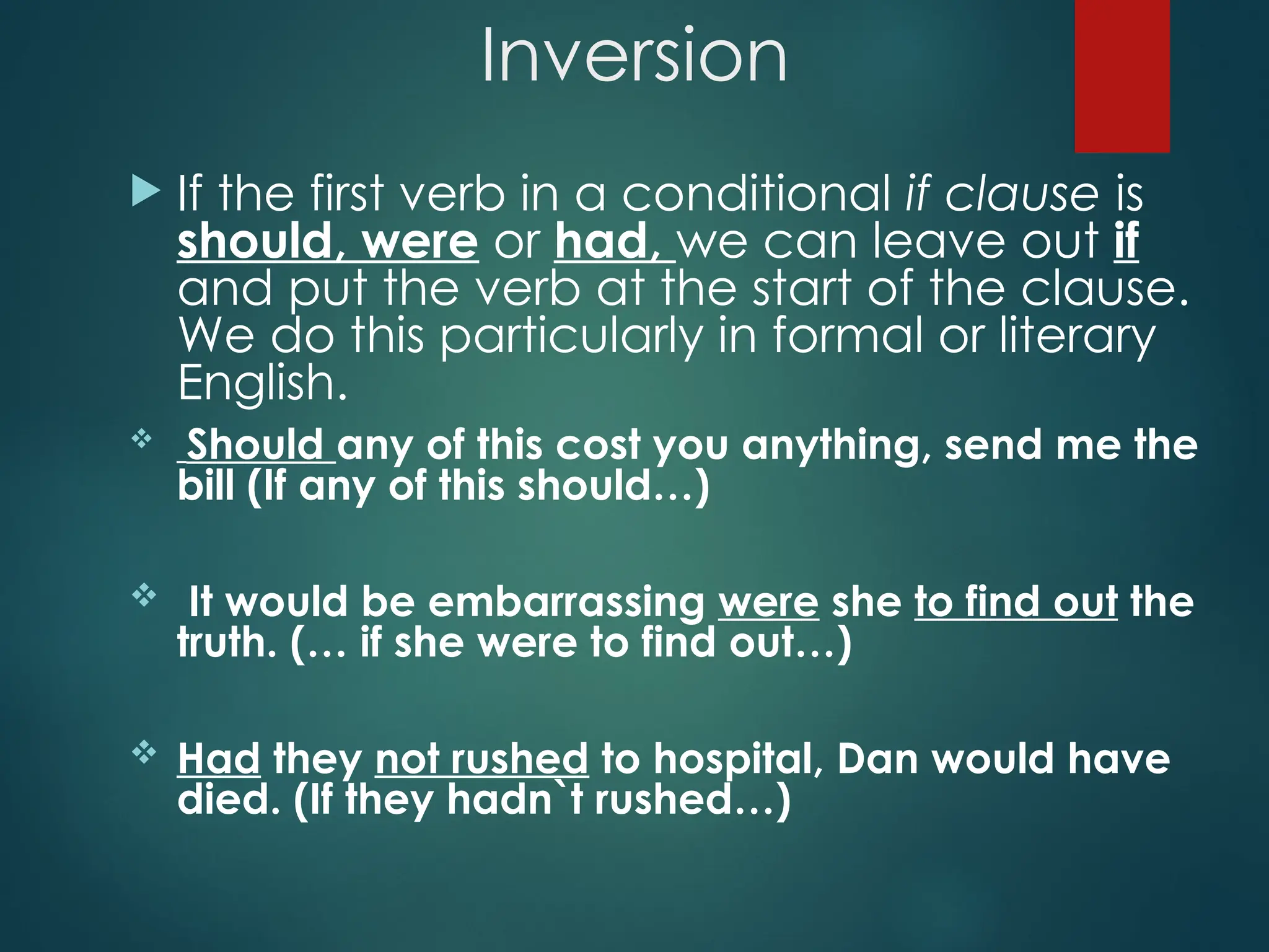 Inversion
 If the first verb in a conditional if clause is
should, were or had, we can leave out if
and put the verb at the start of the clause.
We do this particularly in formal or literary
English.
 Should any of this cost you anything, send me the
bill (If any of this should…)
 It would be embarrassing were she to find out the
truth. (… if she were to find out…)
 Had they not rushed to hospital, Dan would have
died. (If they hadn`t rushed…)
 