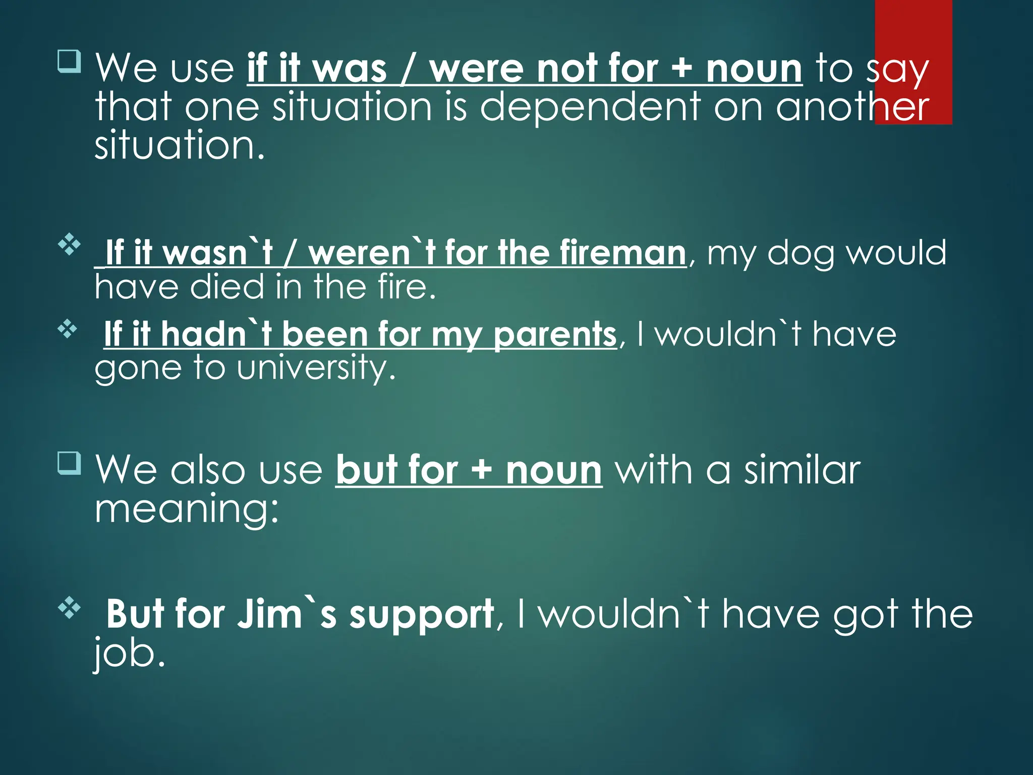  We use if it was / were not for + noun to say
that one situation is dependent on another
situation.
 If it wasn`t / weren`t for the fireman, my dog would
have died in the fire.
 If it hadn`t been for my parents, I wouldn`t have
gone to university.
 We also use but for + noun with a similar
meaning:
 But for Jim`s support, I wouldn`t have got the
job.
 