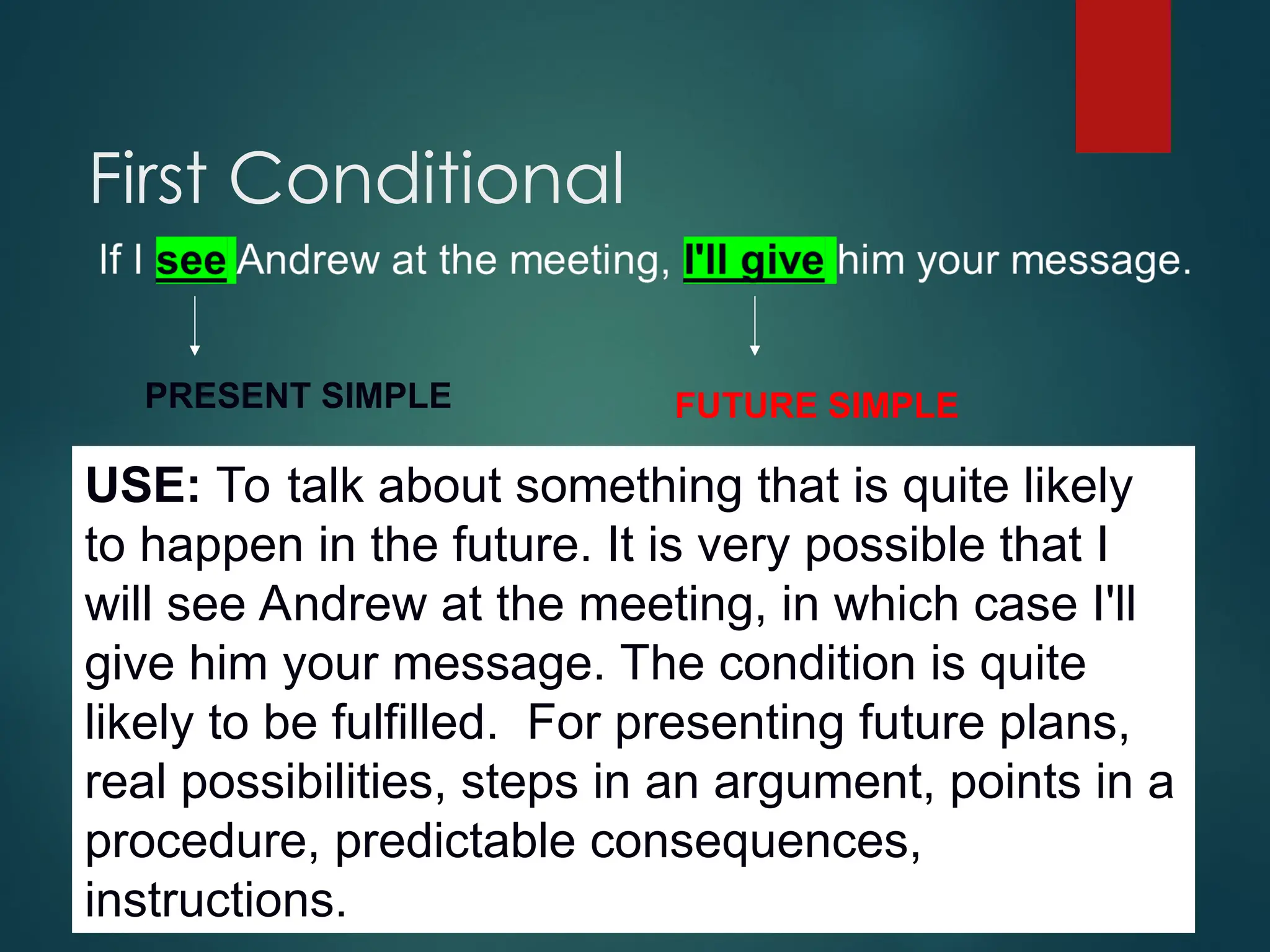 First Conditional
PRESENT SIMPLE FUTURE SIMPLE
USE: To talk about something that is quite likely
to happen in the future. It is very possible that I
will see Andrew at the meeting, in which case I'll
give him your message. The condition is quite
likely to be fulfilled. For presenting future plans,
real possibilities, steps in an argument, points in a
procedure, predictable consequences,
instructions.
 