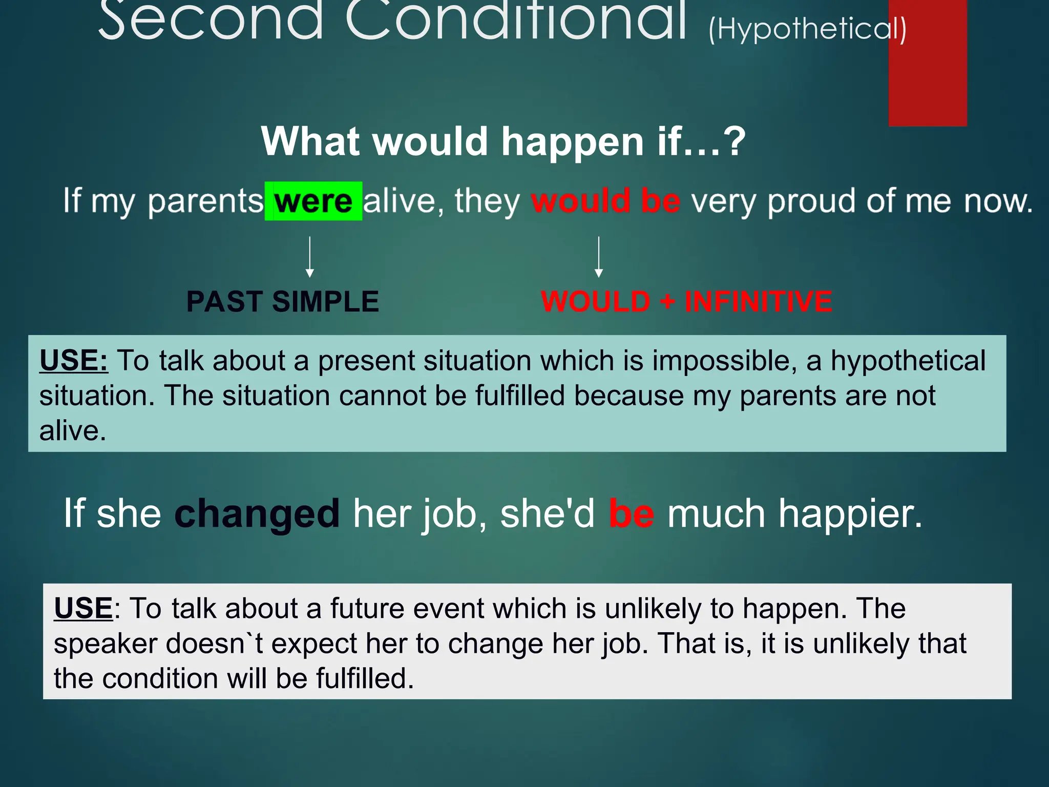 Second Conditional (Hypothetical)
PAST SIMPLE WOULD + INFINITIVE
USE: To talk about a present situation which is impossible, a hypothetical
situation. The situation cannot be fulfilled because my parents are not
alive.
If she changed her job, she'd be much happier.
USE: To talk about a future event which is unlikely to happen. The
speaker doesn`t expect her to change her job. That is, it is unlikely that
the condition will be fulfilled.
What would happen if…?
 
