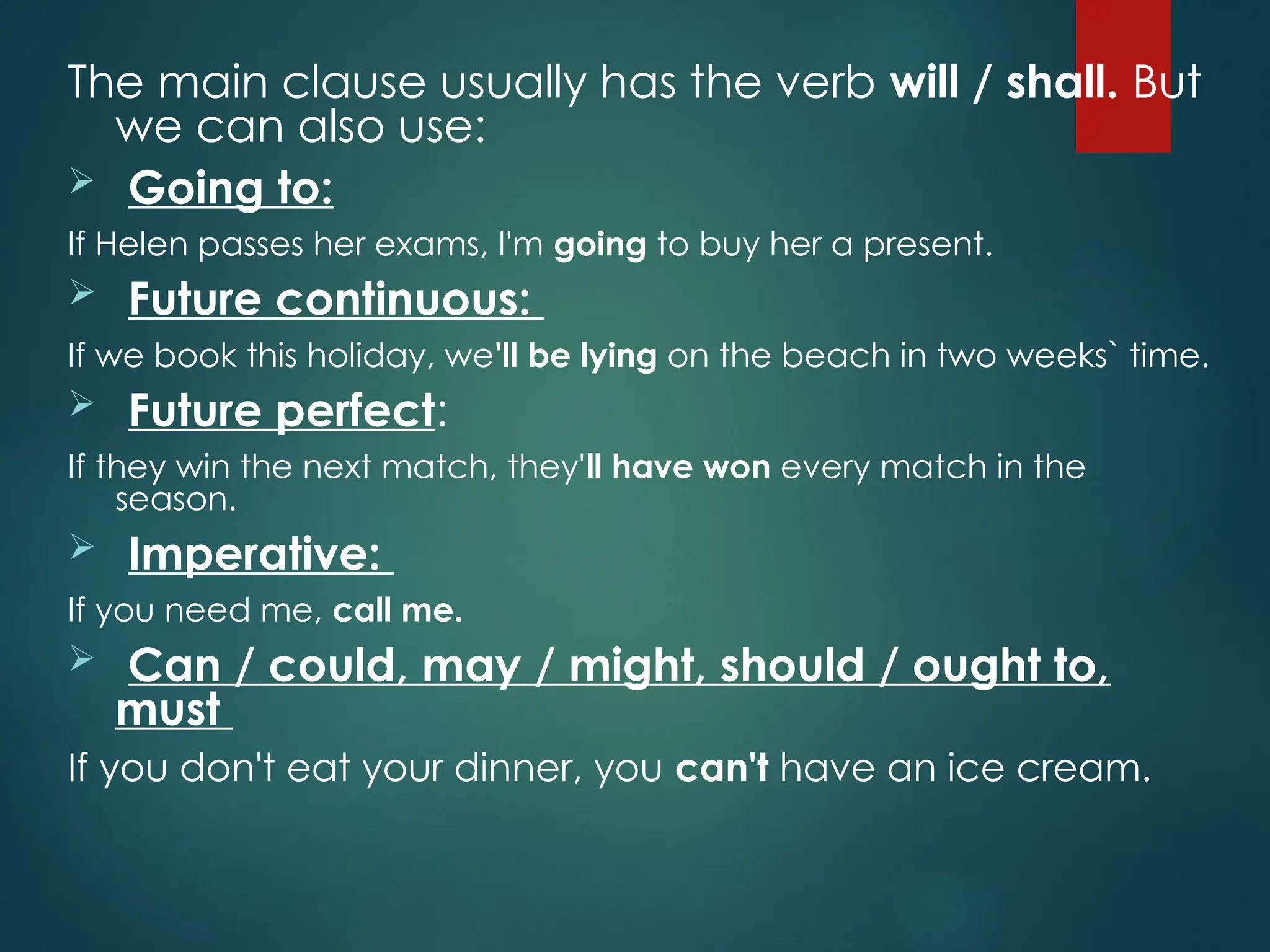 The main clause usually has the verb will / shall. But
we can also use:
 Going to:
If Helen passes her exams, I'm going to buy her a present.
 Future continuous:
If we book this holiday, we'll be lying on the beach in two weeks` time.
 Future perfect:
If they win the next match, they'll have won every match in the
season.
 Imperative:
If you need me, call me.
 Can / could, may / might, should / ought to,
must
If you don't eat your dinner, you can't have an ice cream.
 
