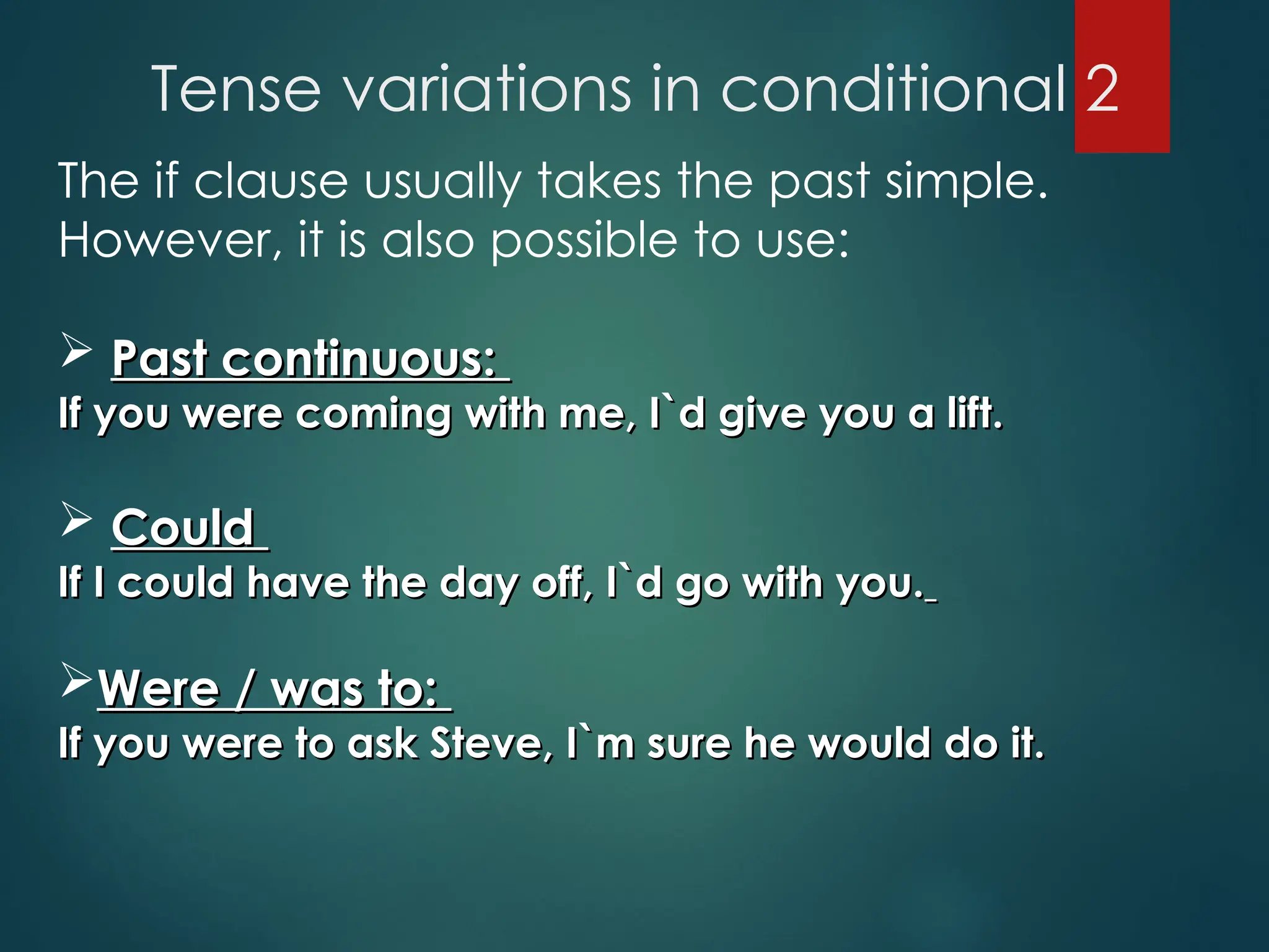 Tense variations in conditional 2
The if clause usually takes the past simple.
However, it is also possible to use:
 Past continuous:
Past continuous:
If you were coming with me, I`d give you a lift.
If you were coming with me, I`d give you a lift.
 Could
Could
If I could have the day off, I`d go with you.
If I could have the day off, I`d go with you.
Were / was to:
Were / was to:
If you were to ask Steve, I`m sure he would do it.
If you were to ask Steve, I`m sure he would do it.
 