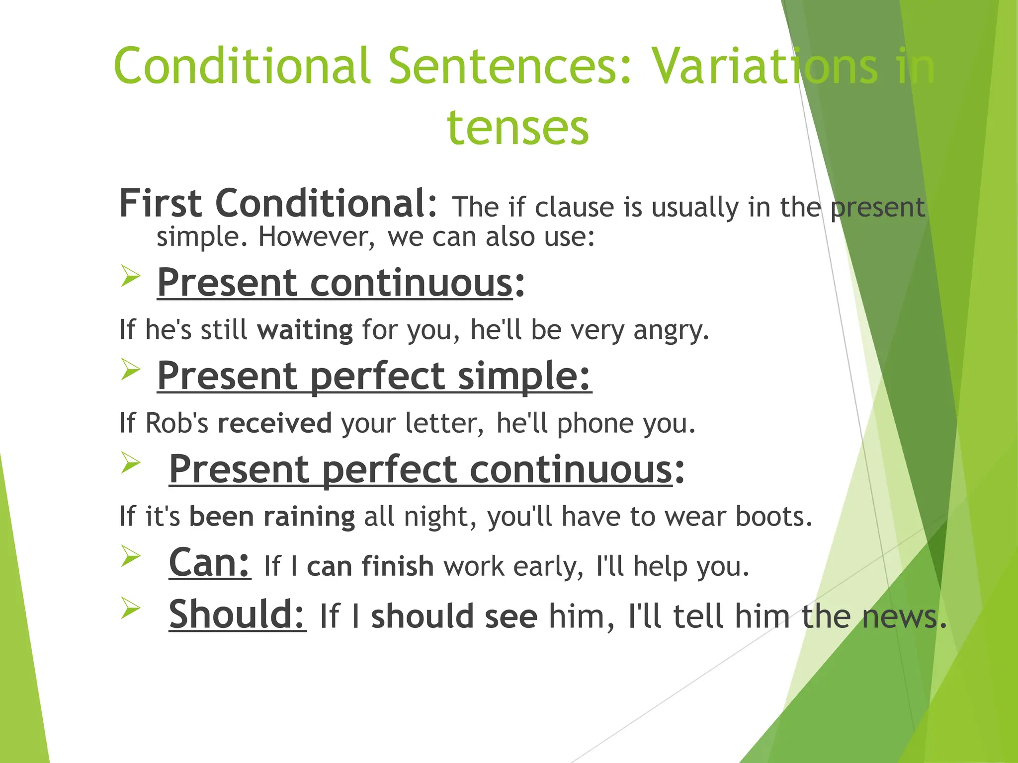 Conditional Sentences: Variations in
tenses
First Conditional: The if clause is usually in the present
simple. However, we can also use:
 Present continuous:
If he's still waiting for you, he'll be very angry.
 Present perfect simple:
If Rob's received your letter, he'll phone you.
 Present perfect continuous:
If it's been raining all night, you'll have to wear boots.
 Can: If I can finish work early, I'll help you.
 Should: If I should see him, I'll tell him the news.
 