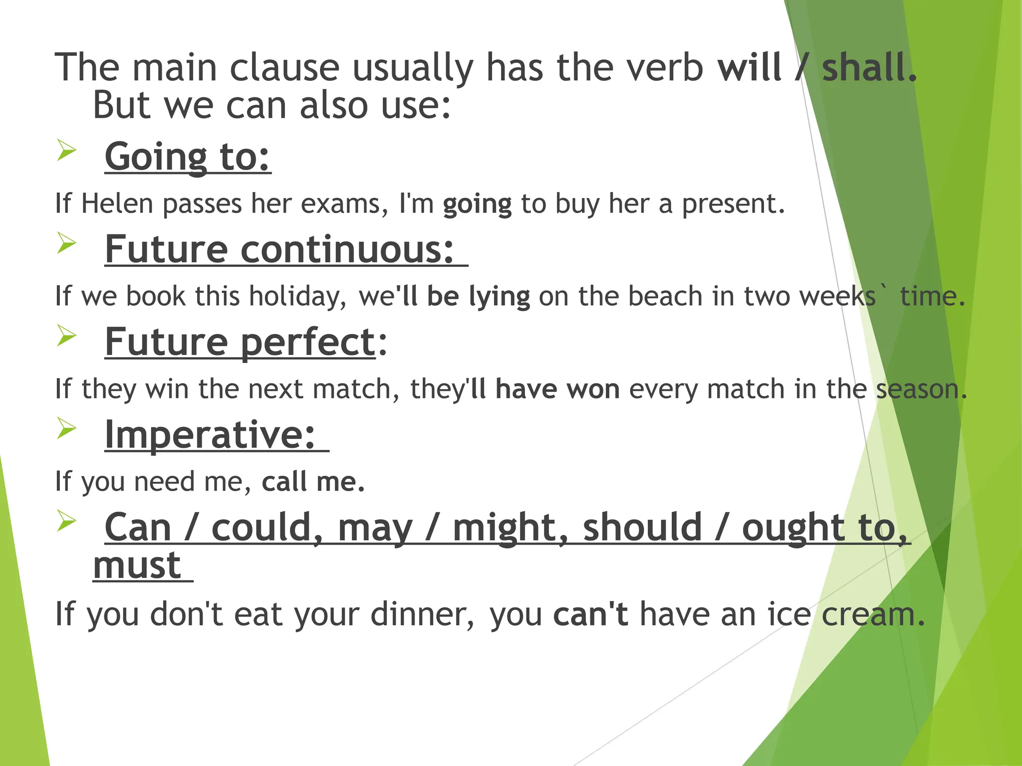 The main clause usually has the verb will / shall.
But we can also use:
 Going to:
If Helen passes her exams, I'm going to buy her a present.
 Future continuous:
If we book this holiday, we'll be lying on the beach in two weeks` time.
 Future perfect:
If they win the next match, they'll have won every match in the season.
 Imperative:
If you need me, call me.
 Can / could, may / might, should / ought to,
must
If you don't eat your dinner, you can't have an ice cream.
 