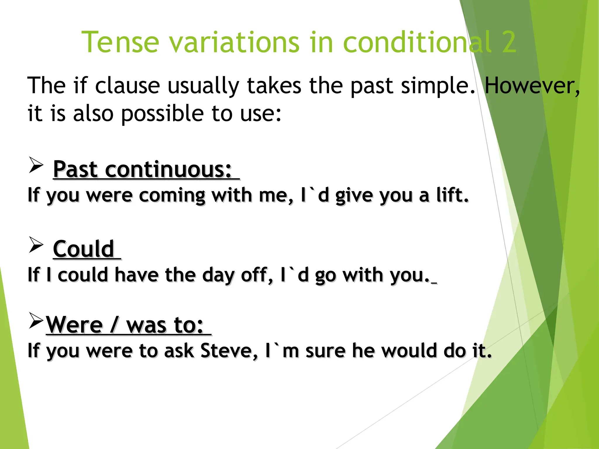 Tense variations in conditional 2
The if clause usually takes the past simple. However,
it is also possible to use:
 Past continuous:
Past continuous:
If you were coming with me, I`d give you a lift.
If you were coming with me, I`d give you a lift.
 Could
Could
If I could have the day off, I`d go with you.
If I could have the day off, I`d go with you.
Were / was to:
Were / was to:
If you were to ask Steve, I`m sure he would do it.
If you were to ask Steve, I`m sure he would do it.
 