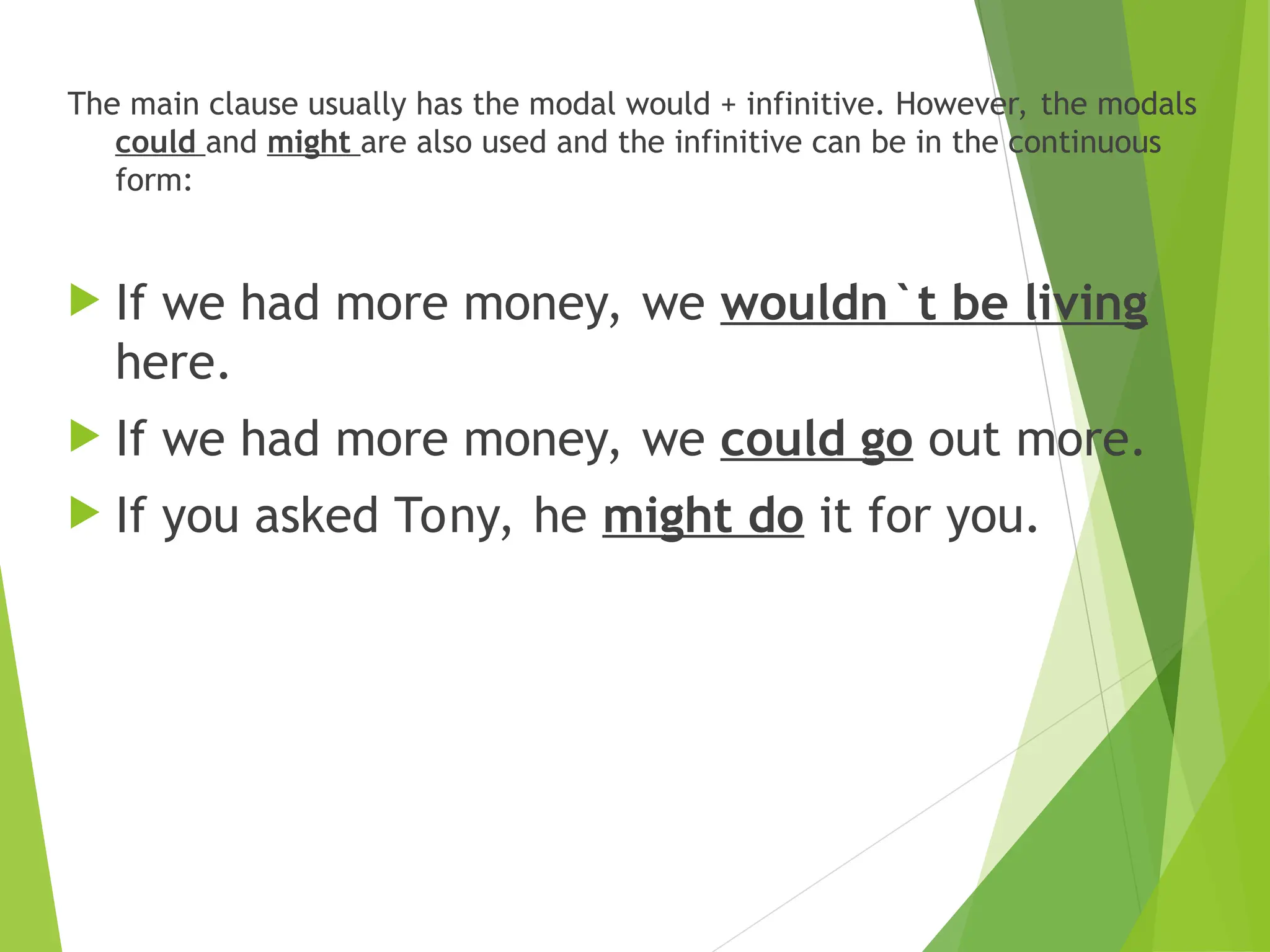 The main clause usually has the modal would + infinitive. However, the modals
could and might are also used and the infinitive can be in the continuous
form:
 If we had more money, we wouldn`t be living
here.
 If we had more money, we could go out more.
 If you asked Tony, he might do it for you.
 