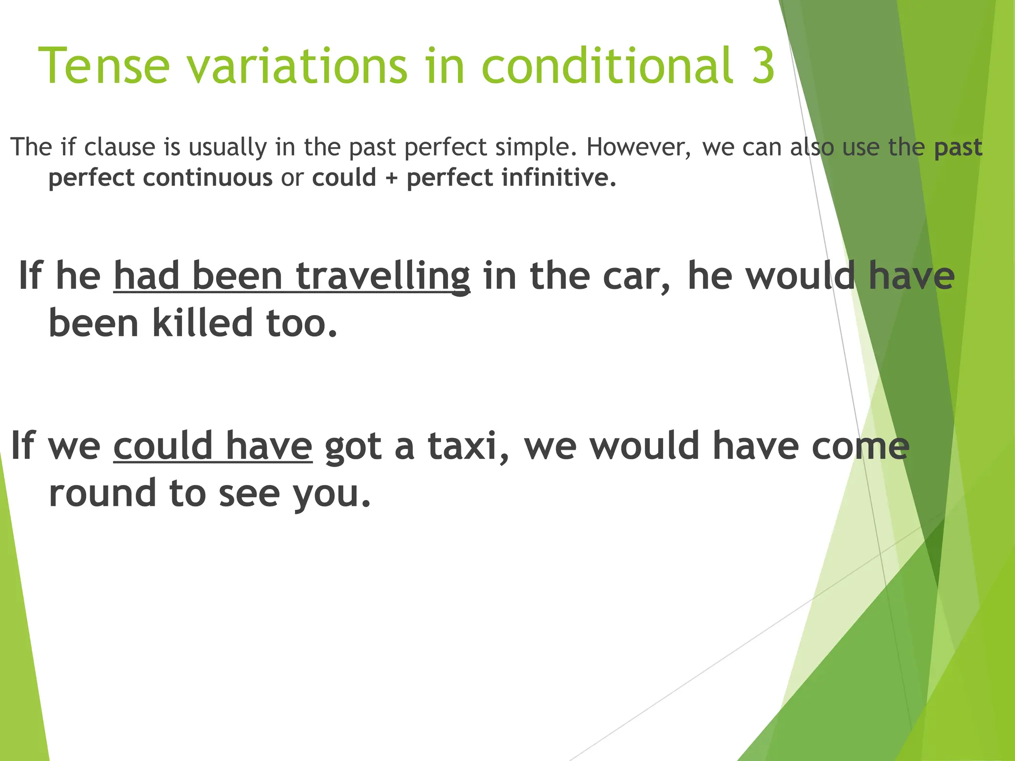 Tense variations in conditional 3
The if clause is usually in the past perfect simple. However, we can also use the past
perfect continuous or could + perfect infinitive.
If he had been travelling in the car, he would have
been killed too.
If we could have got a taxi, we would have come
round to see you.
 
