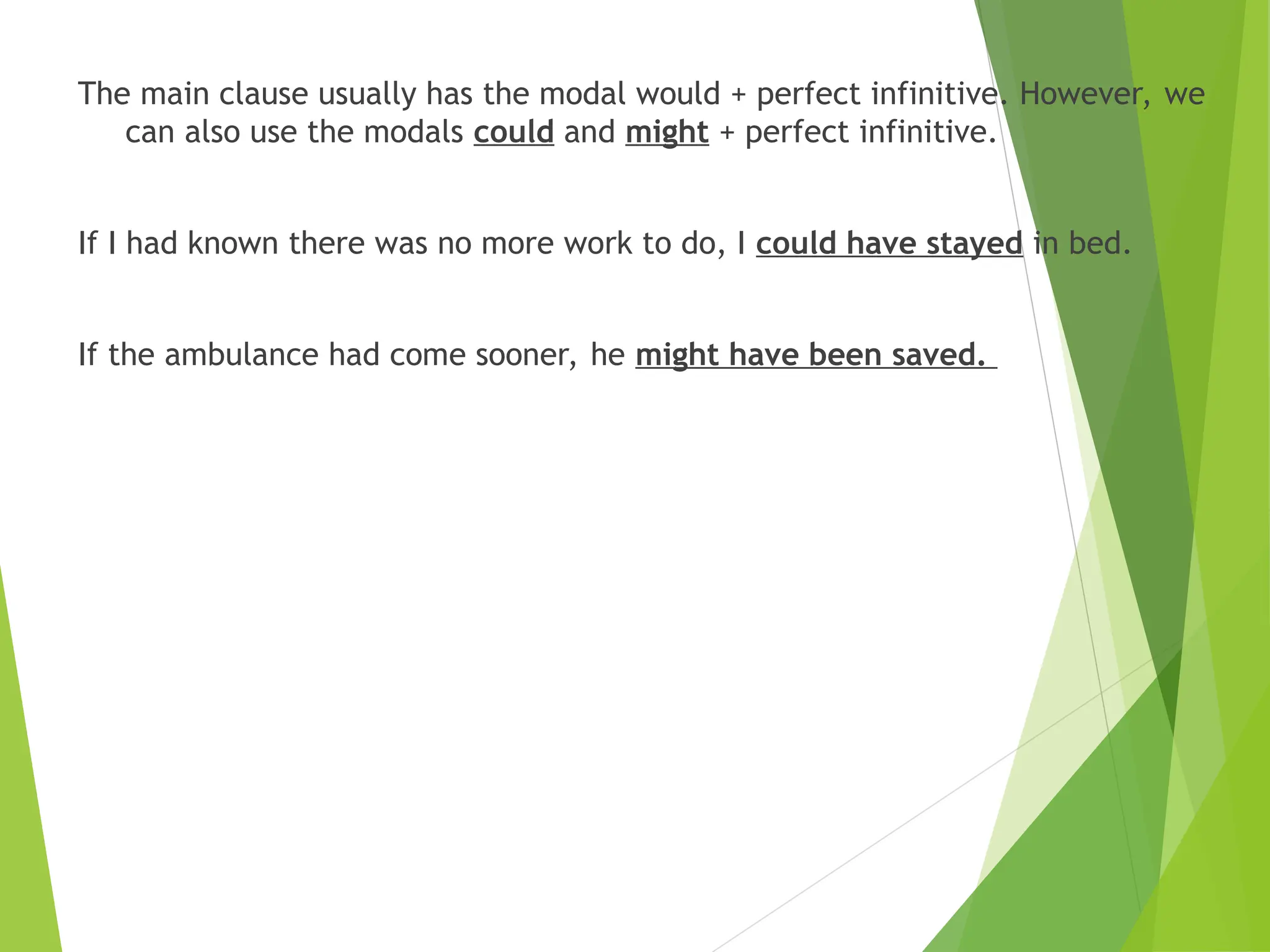 The main clause usually has the modal would + perfect infinitive. However, we
can also use the modals could and might + perfect infinitive.
If I had known there was no more work to do, I could have stayed in bed.
If the ambulance had come sooner, he might have been saved.
 