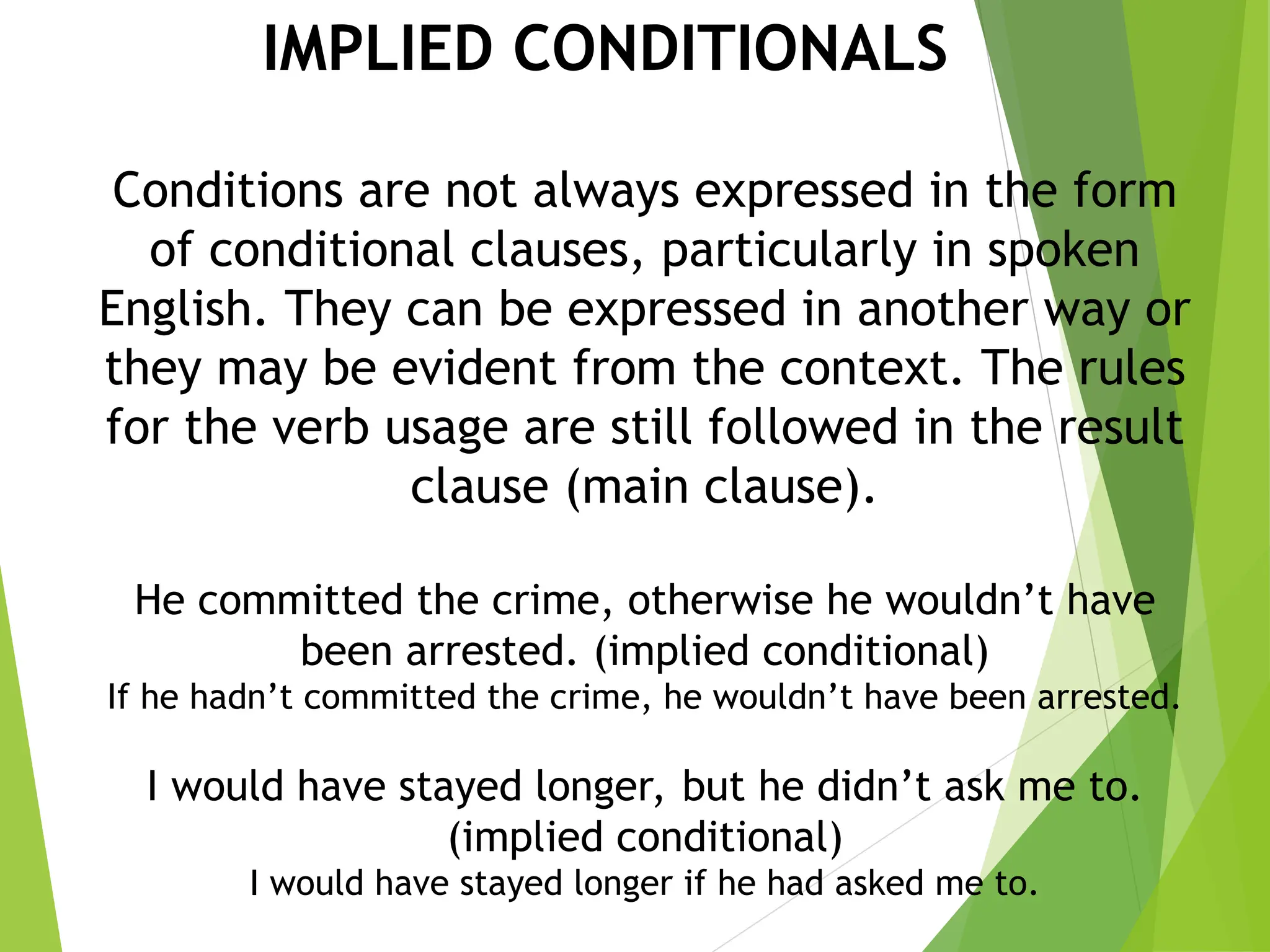 IMPLIED CONDITIONALS
Conditions are not always expressed in the form
of conditional clauses, particularly in spoken
English. They can be expressed in another way or
they may be evident from the context. The rules
for the verb usage are still followed in the result
clause (main clause).
He committed the crime, otherwise he wouldn’t have
been arrested. (implied conditional)
If he hadn’t committed the crime, he wouldn’t have been arrested.
I would have stayed longer, but he didn’t ask me to.
(implied conditional)
I would have stayed longer if he had asked me to.
 