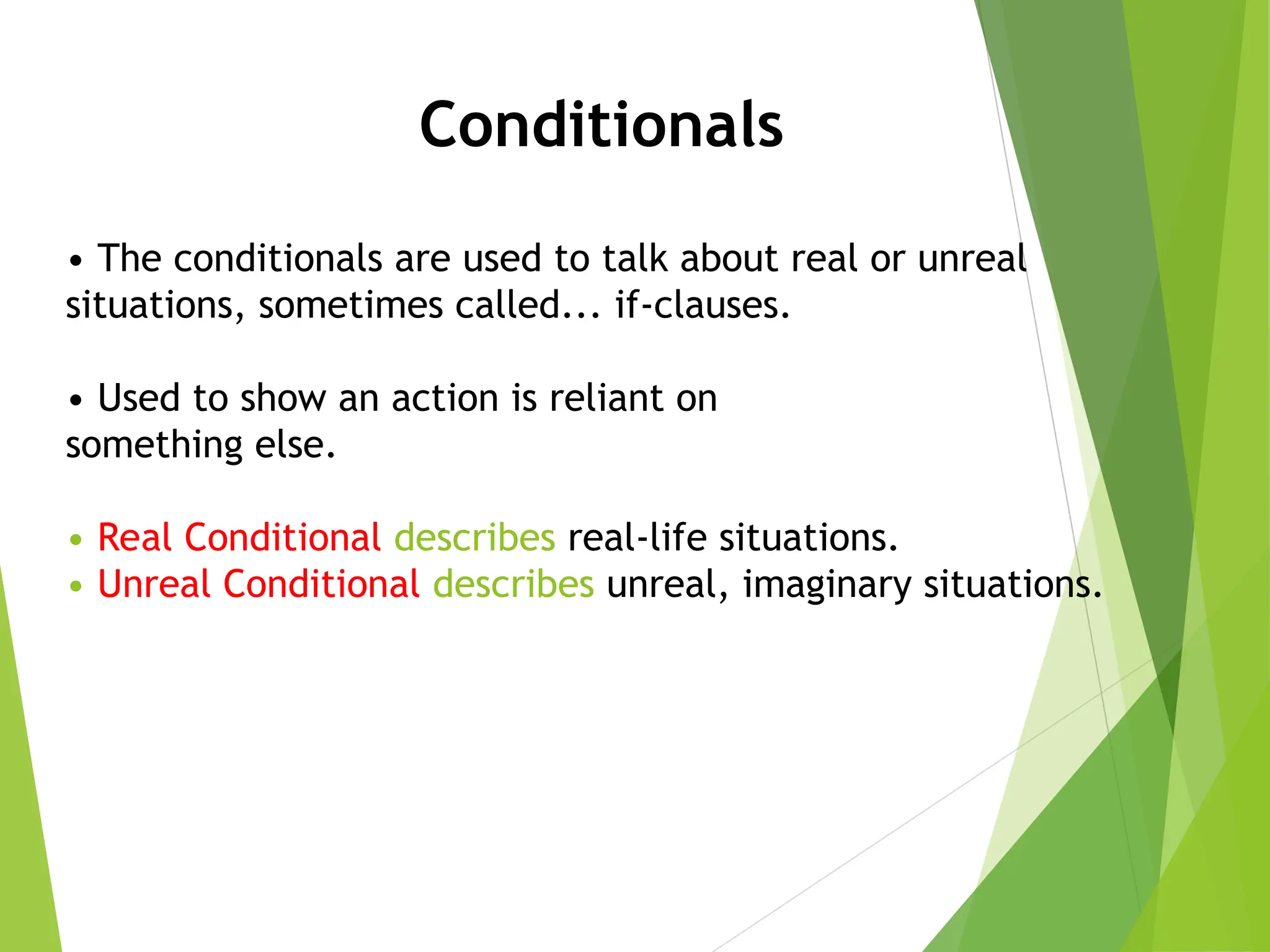 • The conditionals are used to talk about real or unreal
situations, sometimes called... if-clauses.
• Used to show an action is reliant on
something else.
• Real Conditional describes real-life situations.
• Unreal Conditional describes unreal, imaginary situations.
Conditionals
 