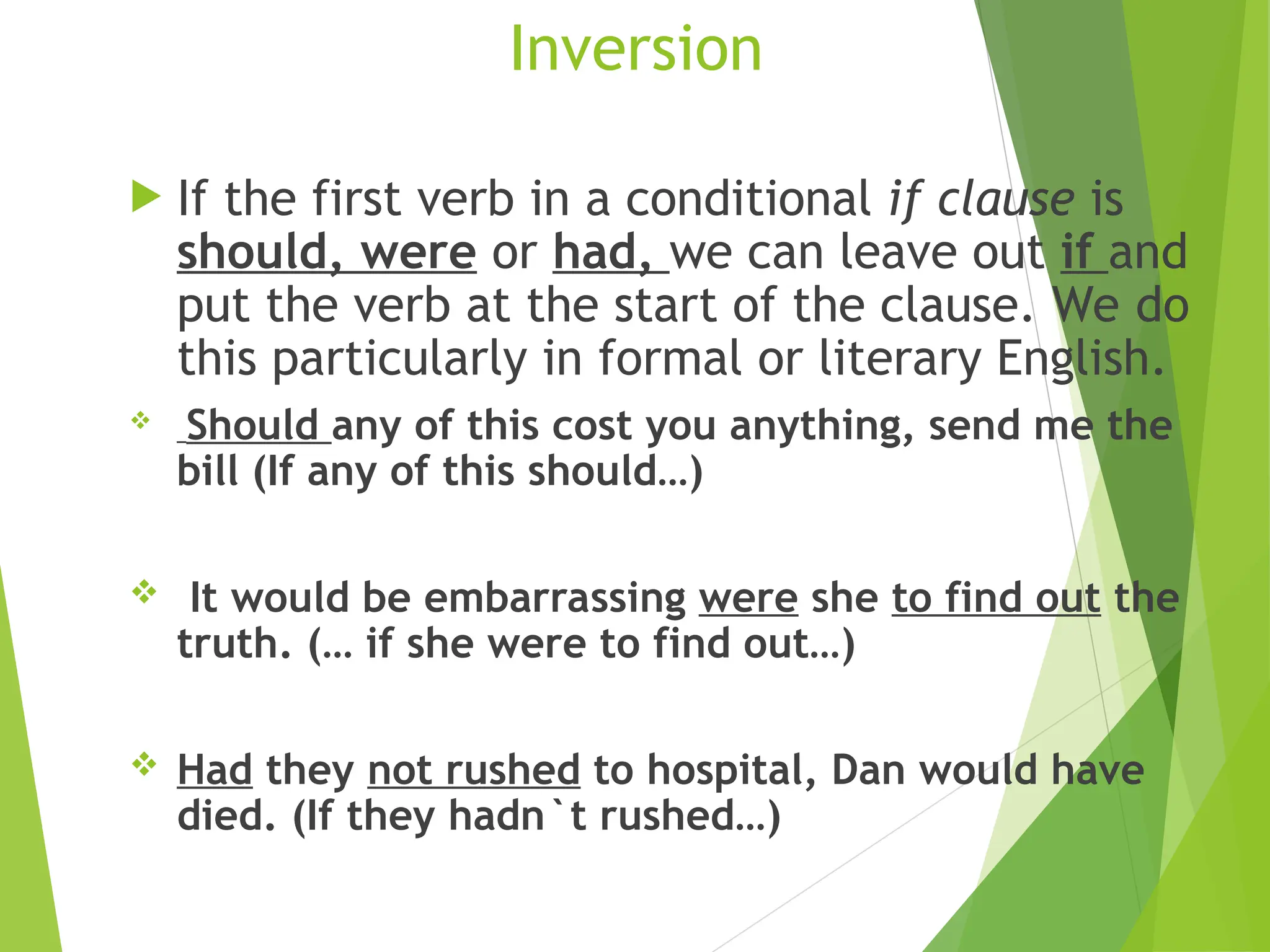 Inversion
 If the first verb in a conditional if clause is
should, were or had, we can leave out if and
put the verb at the start of the clause. We do
this particularly in formal or literary English.
 Should any of this cost you anything, send me the
bill (If any of this should…)
 It would be embarrassing were she to find out the
truth. (… if she were to find out…)
 Had they not rushed to hospital, Dan would have
died. (If they hadn`t rushed…)
 