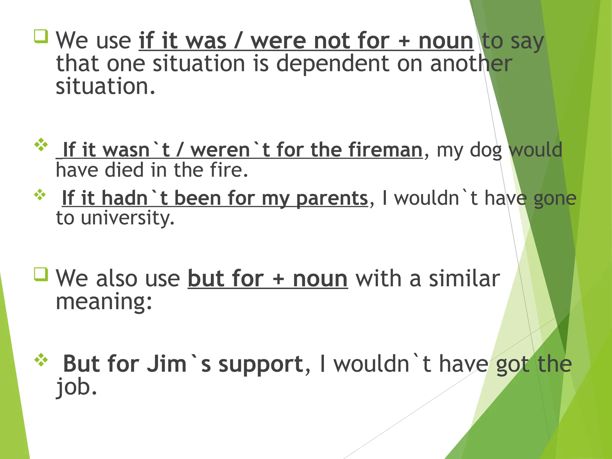  We use if it was / were not for + noun to say
that one situation is dependent on another
situation.
 If it wasn`t / weren`t for the fireman, my dog would
have died in the fire.
 If it hadn`t been for my parents, I wouldn`t have gone
to university.
 We also use but for + noun with a similar
meaning:
 But for Jim`s support, I wouldn`t have got the
job.
 
