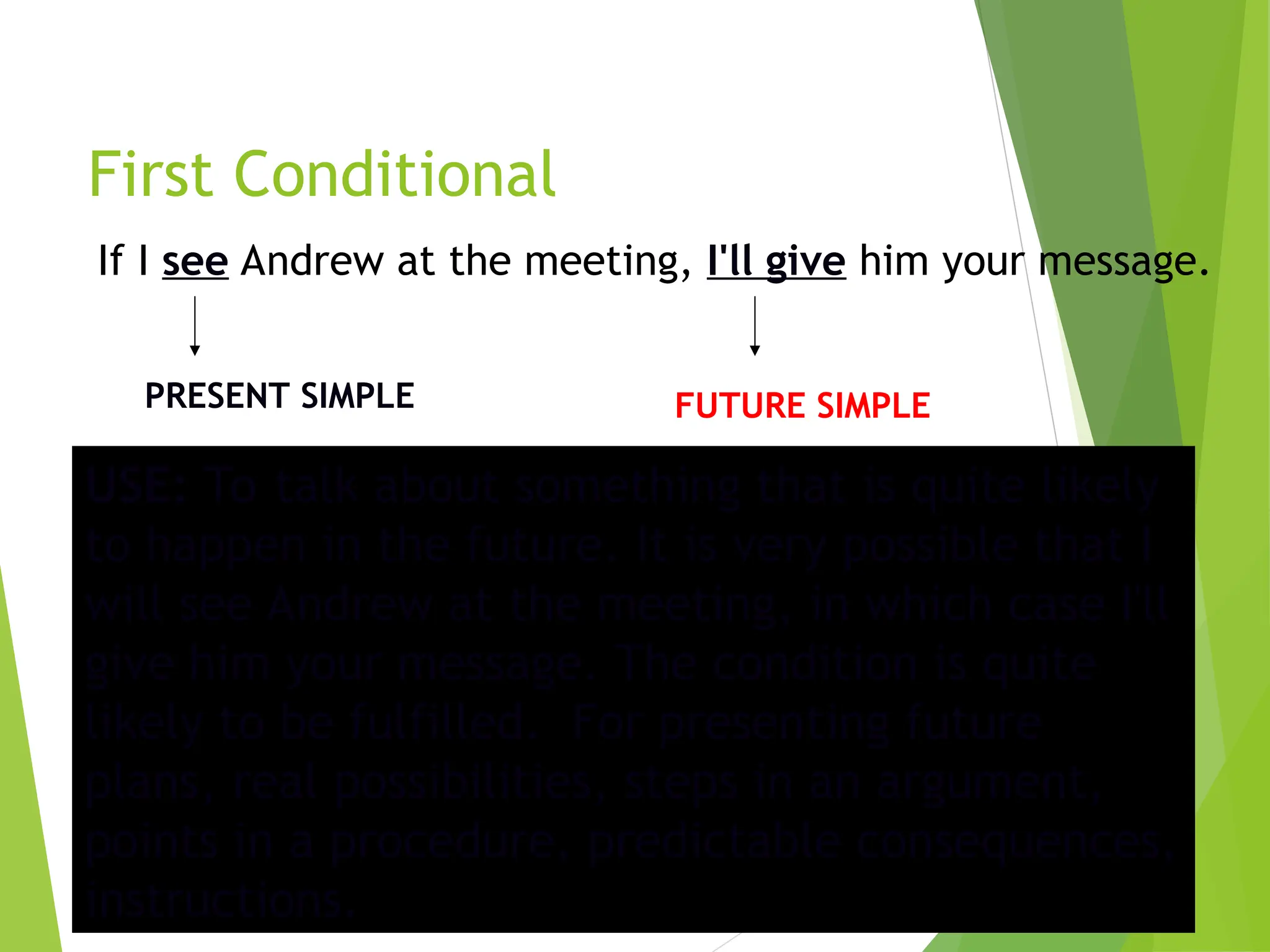 First Conditional
If I see Andrew at the meeting, I'll give him your message.
PRESENT SIMPLE FUTURE SIMPLE
USE: To talk about something that is quite likely
to happen in the future. It is very possible that I
will see Andrew at the meeting, in which case I'll
give him your message. The condition is quite
likely to be fulfilled. For presenting future
plans, real possibilities, steps in an argument,
points in a procedure, predictable consequences,
instructions.
 