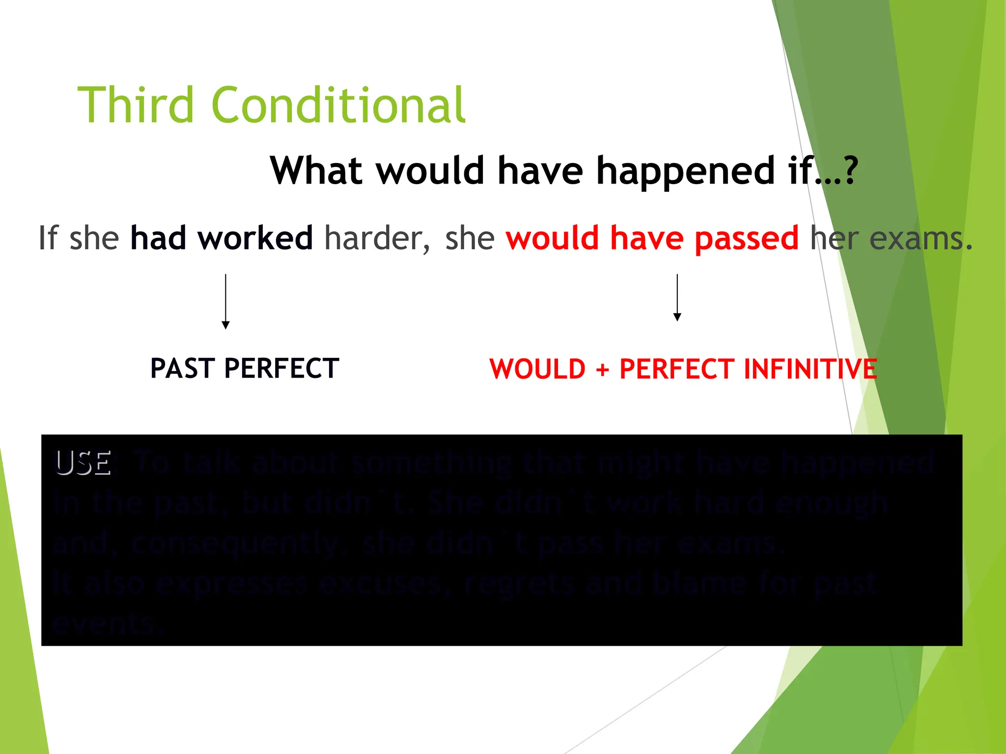 Third Conditional
If she had worked harder, she would have passed her exams.
PAST PERFECT WOULD + PERFECT INFINITIVE
USE
USE: To talk about something that might have happened
in the past, but didn`t. She didn`t work hard enough
and, consequently, she didn`t pass her exams.
It also expresses excuses, regrets and blame for past
events.
What would have happened if…?
 