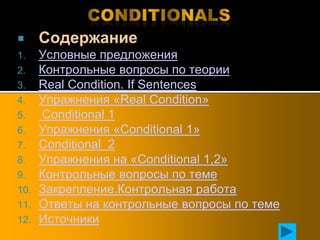      Содержание
1.    Условные предложения
2.    Контрольные вопросы по теории
3.    Real Condition. If Sentences
4.    Упражнения «Real Condition»
5.    Conditional 1
6.    Упражнения «Conditional 1»
7.    Conditional 2
8.    Упражнения на «Conditional 1,2»
9.    Контрольные вопросы по теме
10.   Закрепление.Контрольная работа
11.   Ответы на контрольные вопросы по теме
12.   Источники
 