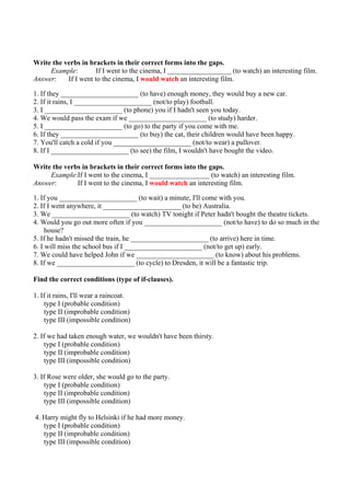 Write the verbs in brackets in their correct forms into the gaps.
     Example:         If I went to the cinema, I __________________ (to watch) an interesting film.
Answer:    If I went to the cinema, I would watch an interesting film.

1. If they ______________________ (to have) enough money, they would buy a new car.
2. If it rains, I ______________________ (not/to play) football.
3. I ______________________ (to phone) you if I hadn't seen you today.
4. We would pass the exam if we ______________________ (to study) harder.
5. I ______________________ (to go) to the party if you come with me.
6. If they ______________________ (to buy) the cat, their children would have been happy.
7. You'll catch a cold if you ______________________ (not/to wear) a pullover.
8. If I ______________________ (to see) the film, I wouldn't have bought the video.

Write the verbs in brackets in their correct forms into the gaps.
     Example:If I went to the cinema, I _________________ (to watch) an interesting film.
Answer:       If I went to the cinema, I would watch an interesting film.

1. If you ______________________ (to wait) a minute, I'll come with you.
2. If I went anywhere, it ______________________ (to be) Australia.
3. We ______________________ (to watch) TV tonight if Peter hadn't bought the theatre tickets.
4. Would you go out more often if you ______________________ (not/to have) to do so much in the
     house?
5. If he hadn't missed the train, he ______________________ (to arrive) here in time.
6. I will miss the school bus if I ______________________ (not/to get up) early.
7. We could have helped John if we ______________________ (to know) about his problems.
8. If we ______________________ (to cycle) to Dresden, it will be a fantastic trip.

Find the correct conditions (type of if-clauses).

1. If it rains, I'll wear a raincoat.
    type I (probable condition)
    type II (improbable condition)
    type III (impossible condition)

2. If we had taken enough water, we wouldn't have been thirsty.
     type I (probable condition)
     type II (improbable condition)
     type III (impossible condition)

3. If Rose were older, she would go to the party.
     type I (probable condition)
     type II (improbable condition)
     type III (impossible condition)

4. Harry might fly to Helsinki if he had more money.
   type I (probable condition)
   type II (improbable condition)
   type III (impossible condition)
 