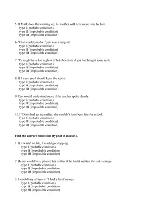 5. If Mark does the washing up, his mother will have more time for him.
    type I (probable condition)
    type II (improbable condition)
    type III (impossible condition)

6. What would you do if you saw a burglar?
    type I (probable condition)
    type II (improbable condition)
    type III (impossible condition)

7. We might have had a glass of hot chocolate if you had bought some milk.
    type I (probable condition)
    type II (improbable condition)
    type III (impossible condition)

8. If I were you I should keep the secret.
     type I (probable condition)
     type II (improbable condition)
     type III (impossible condition)

9. Ron would understand more if the teacher spoke clearly.
    type I (probable condition)
    type II (improbable condition)
    type III (impossible condition)

10. If Doris had got up earlier, she wouldn't have been late for school.
    type I (probable condition)
    type II (improbable condition)
    type III (impossible condition)


Find the correct conditions (type of if-clauses).

1. If it wasn't so late, I would go shopping.
       type I (probable condition)
       type II (improbable condition)
       type III (impossible condition)

2. Henry would have phoned his mother if he hadn't written the text message.
     type I (probable condition)
     type II (improbable condition)
     type III (impossible condition)

3. I would buy a Ferrari if I had a lot of money.
      type I (probable condition)
      type II (improbable condition)
      type III (impossible condition)
 