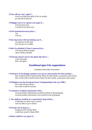 2 If he calls me 'lazy' again I ...
         won't ever help him again if he's in trouble.
         go and tell his parents.

3 Philippa won't ever speak to me again if ...
        I let her down now.
        I would let her down now.

4 If the demand increases prices ...
         rise.
         will rise.

5 Our dog Gelert will start licking you if ...
       you pat him on the back.
       you will give it a cuddle.

6 Don't be offended. If Jane is annoyed she ...
        will start yelling at people.
        starts yelling at people.

7 If Jeremy doesn't answer the phone this time I ...
         won't call again.
         don't call again.

                            Conditional type 2 for suppositions
                                   6 sentences, click on the correct answer.

1 If farmers in developing countries were given a decent price for their produce ...
        they would be able to build a better future for their family, community and country.
        they will be able to build a better future for their family, community and country.

2 If Belgium won the European Soccer Championship in the year 2000 ...
         the world will be amazed.
         the world would be amazed.

3 Consumers would be much better off if ...
       accurate product information would be printed on the packaging.
       accurate product information were printed on the packaging.

4 The children would be in a much better shape if they ...
       would take my bike to go to school.
       took my bike to go to school.

5 If I had a lot of money I ...
         bought myself a flashy MGf.
         would buy myself a flashy MGf.

6 Helen would be very upset if ...
 