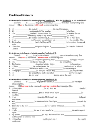 Conditional Sentences

Write the verbs in brackets into the gaps in Conditional I. Use the will-future in the main clause.
     Example:        If I _______ (to go) to the cinema, I ________ (to watch) an interesting film.
Answer: If I go to the cinema, I will watch an interesting film.

1. If I _______________ (to study), I _______________ (to pass) the exams.
2. We _______________ (not/to swim) if the weather _______________ (to be) bad.
3. If he _______________ (to have) a temperature, he _______________ (to see) the doctor.
4. I _______________ (to be) very happy if my friends _______________ (to come).
5. If I _______________ (to earn) a lot of money, I _______________ (to fly) to New York.
6. If we _______________ (not/to come) home in time, we _______________ (to miss) the film.
7. The teacher ______________ (not/to be) happy if I _______________ (to forget) my homework
   again.
8. If our class _______________ (to go) to England, I _______________ (to visit) the Tower of
   London.

Write the verbs in brackets into the gaps in Conditional II.
      Example:        If I ____ (to go) to the cinema, I _________ (to watch) an interesting film.
Answer:     If I went to the cinema, I would watch an interesting film.
1. If they _______________ (to have) enough money, they _______________ (to buy) a new car.
2. If he _______________ (to be) my friend, I _______________ (to invite) him.
3. The Smiths _______________ (to go) on holiday if they _______________ (to have) time.
4. If Susan _______________ (to study) harder, she _______________ (to be) better at school.
5. We _______________ (to call) the police if we _______________ (to see) a burglar.
6. If the pupils _______________ (to have) no school, they _______________ (to play) football.
7. If I _______________ (to come) home early, my father _______________ (not/to be) angry.
8. If I _______________ (to be) you, I _______________ (not/to go) to the party.

Write the verbs in brackets into the gaps in Conditional III.
      Example:          If I ________ (to go) to the cinema, I __________________ (to watch) an
   interesting film.
Answer:      If I had gone to the cinema, I would have watched an interesting film.
1. If the weather ______________________ (to be) nice, we ________________________ (to play)
   football.
2. The car ______________________ (not/to break down) if you ______________________ (to
   check) it.
3. If we ______________________ (to go) to McDonald's we ______________________ (to have)
   more to eat.
4. You ___________________ (to understand) the film if you ____________________ (to read) the
   book.
5. The water in the pool _________________ (to be) warmer if the sun ___________________ (to
   shine).
6. If John _________________ (to learn) more words, he ___________________ (to write) a good
   report.
7. My parents ______________________ (to buy) the house if the man ________________________
   (not/to sell) it to someone else.
8. If the police ______________________ (not/to stop) me, I ______________________ (to reach)
   you in time.
 