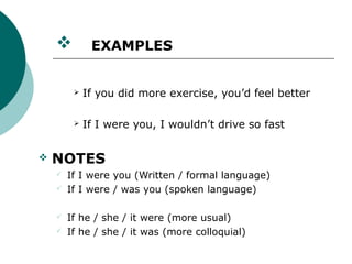          EXAMPLES


            If you did more exercise, you’d feel better

            If I were you, I wouldn’t drive so fast


   NOTES
       If I were you (Written / formal language)
       If I were / was you (spoken language)

       If he / she / it were (more usual)
       If he / she / it was (more colloquial)
 