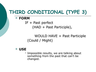 THIRD CONDITIONAL (TYPE 3)
     FORM
        IF + Past perfect
            (HAD + Past Participle),

                 WOULD HAVE + Past Participle
             (Could / Might)

     USE
            Impossible results, we are talking about
             something from the past that can’t be
             changed.
 