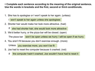 1. She has to apologise or I won’t speak to her again. (unless)
I .
2. Shorter hair would make her look more attractive. (had)
If .
3. We’d better hurry, or the pizza bar will be closed. (open)
The pizza bar .
4. You aren’t fit because you don’t exercise enough. (more)
Unless .
5. Joe had to reset the computer because it crashed. (not)
If .
 Complete each sentence according to the meaning of the original sentence.
Use the words in brackets and the first, second or third conditionals.
won’t speak to her again unless she apologises
she had shorter hair, she would look more attractive
won’t be open unless we hurry / will be open if we hurry
you exercise more, you won’t be fit
the computer hadn’t crashed, Joe wouldn’t have had to reset it
 