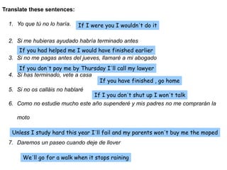 1. Yo que tú no lo haría.
2. Si me hubieras ayudado habría terminado antes
3. Si no me pagas antes del jueves, llamaré a mi abogado
4. Si has terminado, vete a casa
5. Si no os calláis no hablaré
6. Como no estudie mucho este año supenderé y mis padres no me comprarán la
moto
7. Daremos un paseo cuando deje de llover
Translate these sentences:
If I were you I wouldn´t do it
If you had helped me I would have finished earlier
If you don´t pay me by Thursday I´ll call my lawyer
If you have finished , go home
If I you don´t shut up I won´t talk
Unless I study hard this year I´ll fail and my parents won´t buy me the moped
We´ll go for a walk when it stops raining
 
