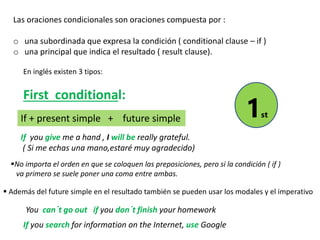 Las oraciones condicionales son oraciones compuesta por :
o una subordinada que expresa la condición ( conditional clause – if )
o una principal que indica el resultado ( result clause).
En inglés existen 3 tipos:
First conditional:
If + present simple + future simple
If you give me a hand , I will be really grateful.
( Si me echas una mano,estaré muy agradecido)
No importa el orden en que se coloquen las preposiciones, pero si la condición ( if )
va primero se suele poner una coma entre ambas.
 Además del future simple en el resultado también se pueden usar los modales y el imperativo
You can´t go out if you don´t finish your homework
If you search for information on the Internet, use Google
1st
 