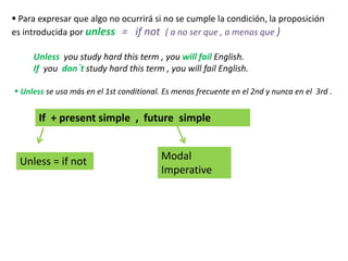  Para expresar que algo no ocurrirá si no se cumple la condición, la proposición
es introducida por unless = if not ( a no ser que , a menos que )
Unless you study hard this term , you will fail English.
If you don´t study hard this term , you will fail English.
 Unless se usa más en el 1st conditional. Es menos frecuente en el 2nd y nunca en el 3rd .
If + present simple , future simple
Modal
Imperative
Unless = if not
 