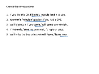 1. If you like this CD, I’ll lend / I would lend it to you.
2. You won’t / wouldn’t get lost if you had a GPS.
3. We’ll discuss it if you come / will come over tonight.
4. If he sends / sent me an e-mail, I’d reply at once.
5. We’ll miss the bus unless we will leave / leave now.
Choose the correct answer.
 