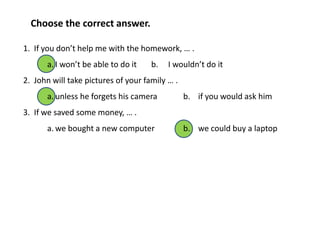 1. If you don’t help me with the homework, … .
a. I won’t be able to do it b. I wouldn’t do it
2. John will take pictures of your family … .
a. unless he forgets his camera b. if you would ask him
3. If we saved some money, … .
a. we bought a new computer b. we could buy a laptop
Choose the correct answer.
 