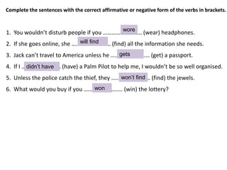 1. You wouldn’t disturb people if you ……………………… (wear) headphones.
2. If she goes online, she ……………………… (find) all the information she needs.
3. Jack can’t travel to America unless he ……………………… (get) a passport.
4. If I ……………………… (have) a Palm Pilot to help me, I wouldn’t be so well organised.
5. Unless the police catch the thief, they ……………………… (find) the jewels.
6. What would you buy if you ……………………… (win) the lottery?
Complete the sentences with the correct affirmative or negative form of the verbs in brackets.
wore
will find
gets
didn’t have
won’t find
won
 