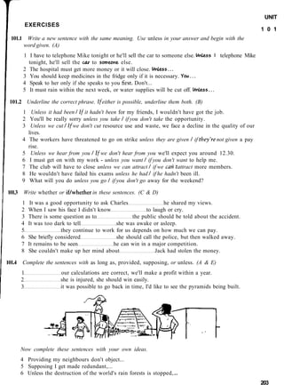 UNIT
            EXERCISES
                                                                                                              1 0 1
  101.1    Write a new sentence with the same meaning. Use unless in your answer and begin with the
          word given. (A)
          1 I have to telephone Mike tonight or he'll sell the car to someone else. Unless I telephone Mike
            tonight, he'll sell the car to someone else.
          2 The hospital must get more money or it will close. Unless...
          3 You should keep medicines in the fridge only if it is necessary. You...
          4 Speak to her only if she speaks to you first. Don't...
          5 It must rain within the next week, or water supplies will be cut off. Unless...

 101.2 Underline the correct phrase. If either is possible, underline them both. (B)
          1 Unless it had been I If it hadn't been for my friends, I wouldn't have got the job.
          2 You'll be really sorry unless you take I if you don't take the opportunity.
          3 Unless we cut I If we don't cut resource use and waste, we face a decline in the quality of our
            lives.
          4 The workers have threatened to go on strike unless they are given I if they're not given a pay
            rise.
          5 Unless we hear from you I If we don't hear from you we'll expect you around 12.30.
          6 I must get on with my work - unless you want I if you don't want to help me.
          7 The club will have to close unless we can attract I if we cant attract more members.
          8 He wouldn't have failed his exams unless he had I if he hadn't been ill.
          9 What will you do unless you go I if you don't go away for the weekend?

101.3     Write whether or if/whether in these sentences. (C & D)
        1    It was a good opportunity to ask Charles               he shared my views.
        2   When I saw his face I didn't know                to laugh or cry.
        3   There is some question as to               the public should be told about the accident.
        4   It was too dark to tell             she was awake or asleep.
        5                 they continue to work for us depends on how much we can pay.
        6   She briefly considered              she should call the police, but then walked away.
        7   It remains to be seen              he can win in a major competition.
        8   She couldn't make up her mind about                  Jack had stolen the money.

101.4     Complete the sentences with as long as, provided, supposing, or unless. (A & E)
        1                 our calculations are correct, we'll make a profit within a year.
        2                 she is injured, she should win easily.
        3                 it was possible to go back in time, I'd like to see the pyramids being built.




        Now complete these sentences with your own ideas.
        4 Providing my neighbours don't object...
        5 Supposing I get made redundant,...
        6 Unless the destruction of the world's rain forests is stopped,.
                                                                                                              203
 