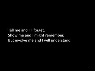 Tell me and I'll forget.
Show me and I might remember.
But involve me and I will understand.

1

 