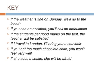 KEY
 If the weather is fine on Sunday, we’ll go to the
beach
 If you see an accident, you’ll call an ambulance
 If the students get good marks on the test, the
teacher will be satisfied
 If I travel to London, I’ll bring you a souvenir
 If you eat too much chocolate cake, you won’t
feel very well
 If she sees a snake, she will be afraid
 
