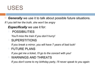 USES
 Generally we use it to talk about possible future situations.
If I you tell her the truth, she won’t be angry
Especifically we use it for:
 POSSIBILITIES
You’ll miss the train if you don’t hurry!
 SUPERSTITIONS
If you break a mirror, you will have 7 years of bad luck!
 FUTURE PLANS
If you get me a ticket, I’ll go to the concert with you!
 WARNINGS AND THREATS
If you don’t come to my birthday party, I’ll never speak to you again
 