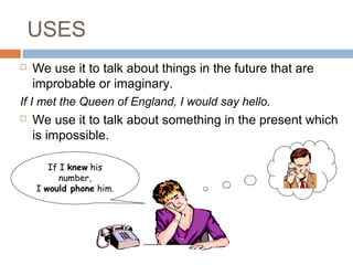 USES
 We use it to talk about things in the future that are
improbable or imaginary.
If I met the Queen of England, I would say hello.
 We use it to talk about something in the present which
is impossible.
If I knew his
number,
I would phone him.
 