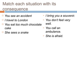 Match each situation with its
consequence
 You see an accident
 I travel to London
 You eat too much chocolate
cake
 She sees a snake
 I bring you a souvenir.
 You don’t feel very
well.
 You call an
ambulance.
 She is afraid.
 