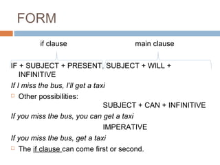 FORM
if clause main clause
IF + SUBJECT + PRESENT, SUBJECT + WILL +
INFINITIVE
If I miss the bus, I’ll get a taxi
 Other possibilities:
SUBJECT + CAN + INFINITIVE
If you miss the bus, you can get a taxi
IMPERATIVE
If you miss the bus, get a taxi
 The if clause can come first or second.
 