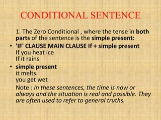 CONDITIONAL SENTENCE
1. The Zero Conditional , where the tense in both
parts of the sentence is the simple present:
• 'IF' CLAUSE MAIN CLAUSE If + simple present
If you heat ice
If it rains
• simple present
it melts.
you get wet
Note : In these sentences, the time is now or
always and the situation is real and possible. They
are often used to refer to general truths.

 