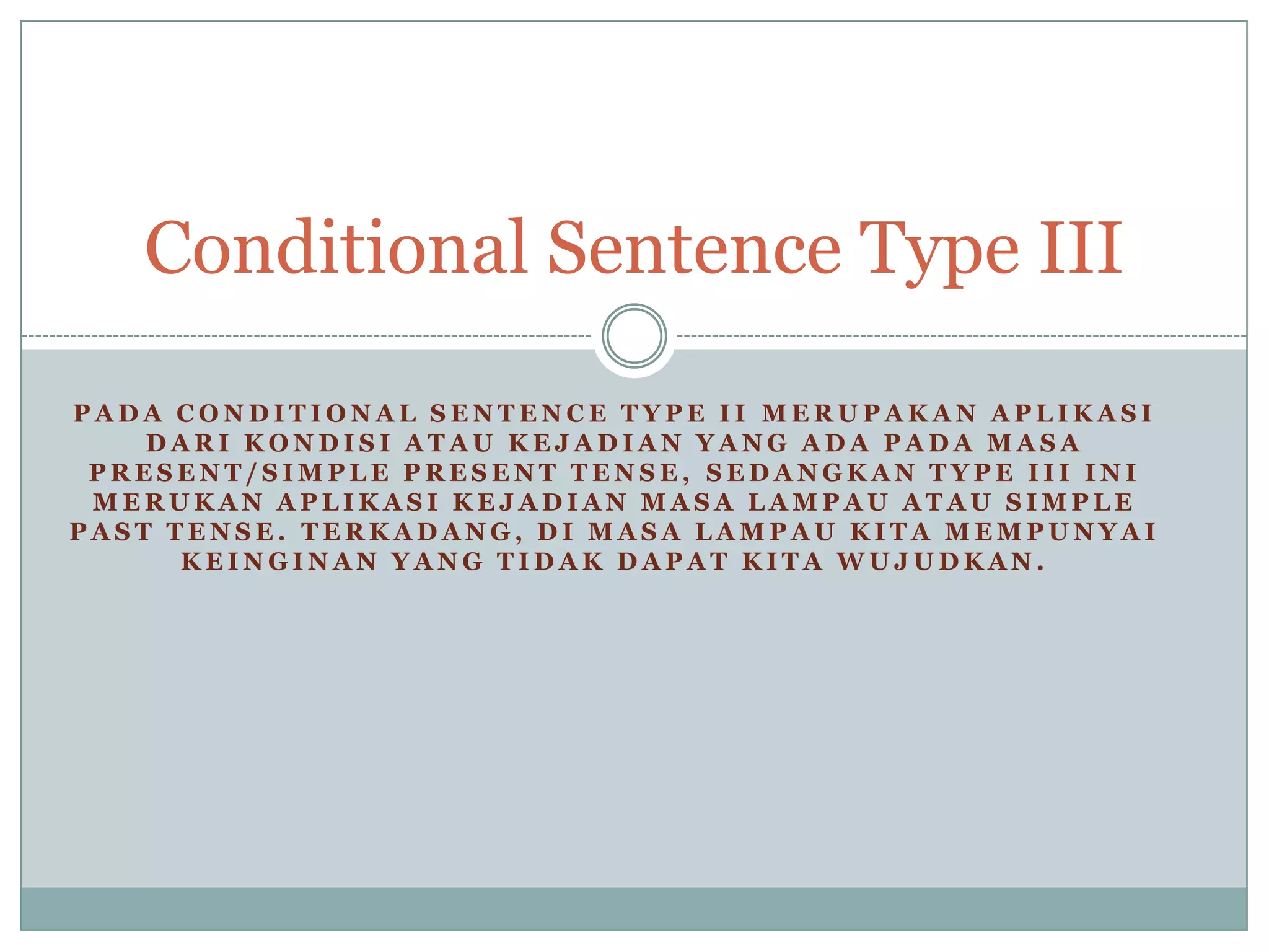 Conditional Sentence Type III
PADA CONDITIONAL SENTENCE TYPE II MERUPAKAN APLIKASI
DARI KONDISI ATAU KEJADIAN YANG ADA PADA MASA
PRESENT/SIMPLE PRESENT TENSE, SEDANGKAN TYPE III INI
MERUKAN APLIKASI KEJADIAN MASA LAMPAU ATAU SIMPLE
PAST TENSE. TERKADANG, DI MASA LAMPAU KITA MEMPUNYAI
KEINGINAN YANG TIDAK DAPAT KITA WUJUDKAN.

 