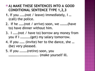  A) MAKE THESE SENTENCES INTO A GOOD
CONDITIONAL SENTENCE TYPE 1,2,3
1. If you ……(not / leave) immediately, I …
(call) the police.
2. If he ……(not / arrive) soon, we ………(have
to) have dinner without him.
3. I ……(not / have to) borrow any money from
you if I …………(get) my salary tomorrow.
4. If you …… (invite) her to the dance, she …
(be) very pleased.
5. If you ………(retire) soon, you
…………………………….. (make yourself ill.
 