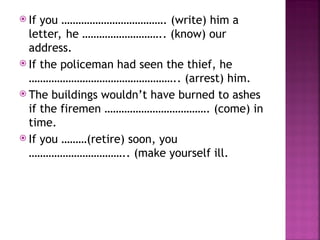  If you ………………………………. (write) him a
letter, he ……………………….. (know) our
address.
 If the policeman had seen the thief, he
…………………………………………….. (arrest) him.
 The buildings wouldn’t have burned to ashes
if the firemen ………………………………. (come) in
time.
 If you ………(retire) soon, you
…………………………….. (make yourself ill.
 