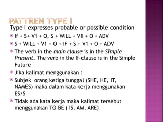 Type I expresses probable or possible condition
 If + S+ V1 + O, S + WILL + V1 + O + ADV
 S + WILL + V1 + O + IF + S + V1 + O + ADV
 The verb in the main clause is in the Simple
Present. The verb in the If-clause is in the Simple
Future
 Jika kalimat menggunakan :
 Subjek orang ketiga tunggal (SHE, HE, IT,
NAMES) maka dalam kata kerja menggunakan
ES/S
 Tidak ada kata kerja maka kalimat tersebut
menggunakan TO BE ( IS, AM, ARE)
 