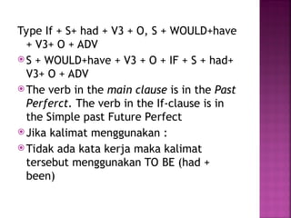 Type If + S+ had + V3 + O, S + WOULD+have
+ V3+ O + ADV
 S + WOULD+have + V3 + O + IF + S + had+
V3+ O + ADV
 The verb in the main clause is in the Past
Perferct. The verb in the If-clause is in
the Simple past Future Perfect
 Jika kalimat menggunakan :
 Tidak ada kata kerja maka kalimat
tersebut menggunakan TO BE (had +
been)
 